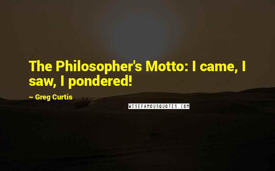 Greg Curtis Quotes: The Philosopher's Motto: I came, I saw, I pondered!