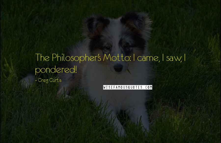 Greg Curtis Quotes: The Philosopher's Motto: I came, I saw, I pondered!