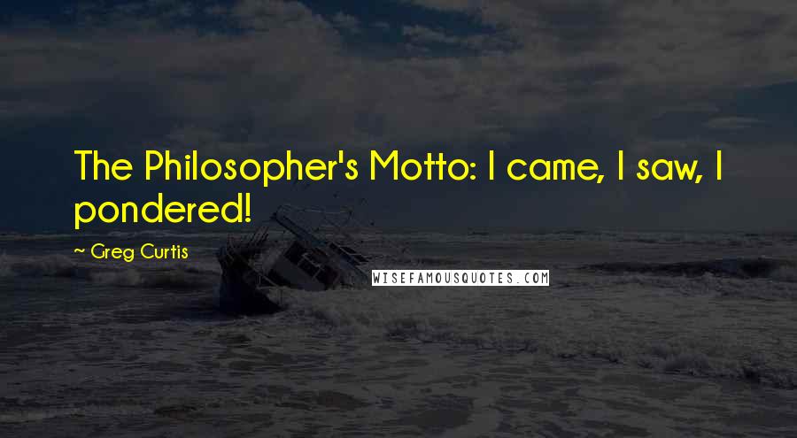 Greg Curtis Quotes: The Philosopher's Motto: I came, I saw, I pondered!