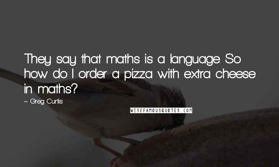 Greg Curtis Quotes: They say that maths is a language. So how do I order a pizza with extra cheese in maths?