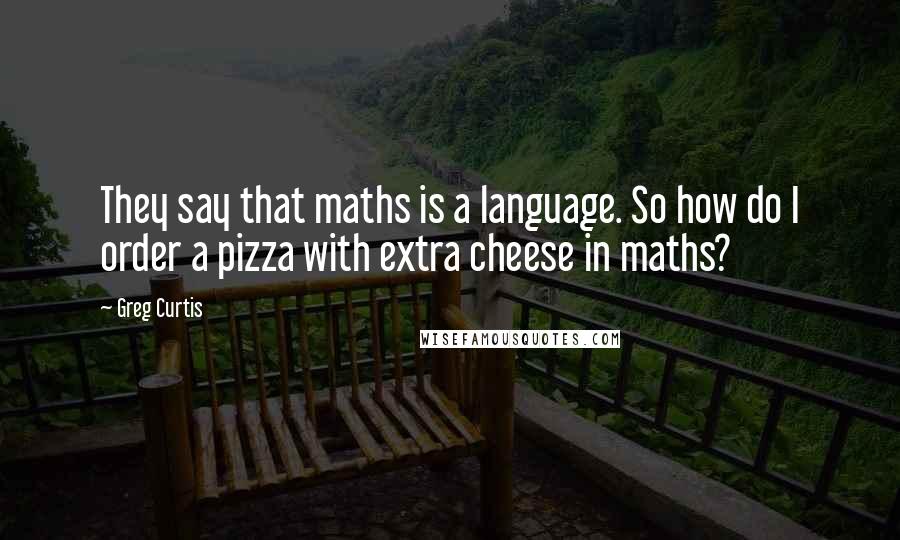 Greg Curtis Quotes: They say that maths is a language. So how do I order a pizza with extra cheese in maths?