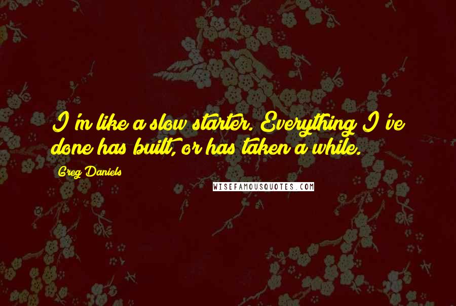 Greg Daniels Quotes: I'm like a slow starter. Everything I've done has built, or has taken a while.