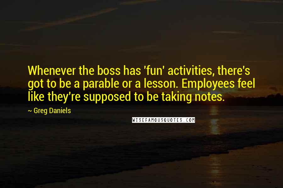 Greg Daniels Quotes: Whenever the boss has 'fun' activities, there's got to be a parable or a lesson. Employees feel like they're supposed to be taking notes.