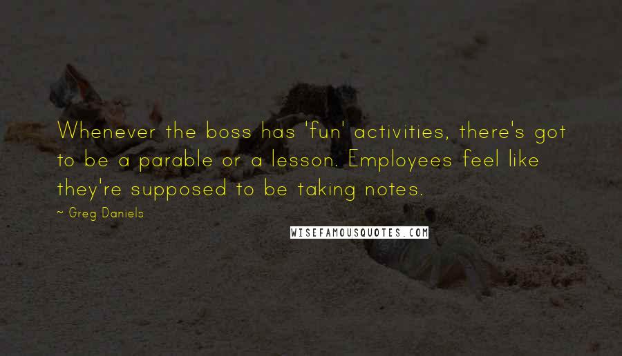 Greg Daniels Quotes: Whenever the boss has 'fun' activities, there's got to be a parable or a lesson. Employees feel like they're supposed to be taking notes.