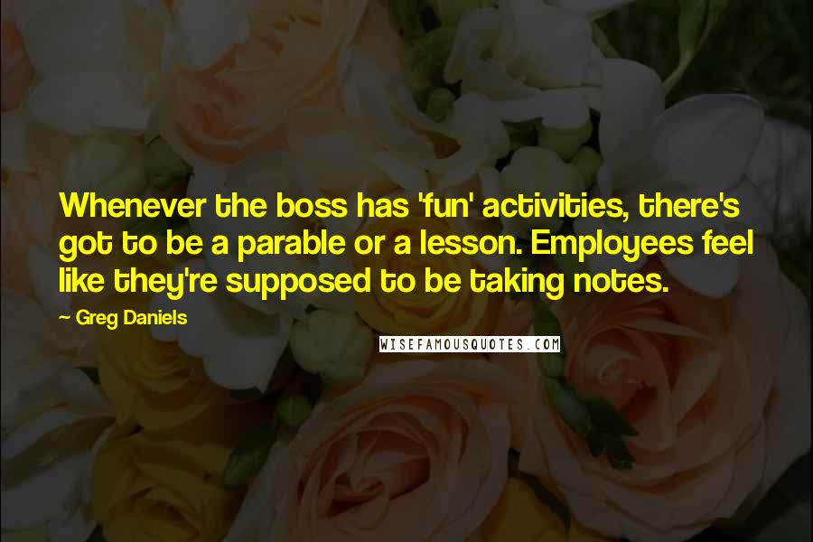 Greg Daniels Quotes: Whenever the boss has 'fun' activities, there's got to be a parable or a lesson. Employees feel like they're supposed to be taking notes.