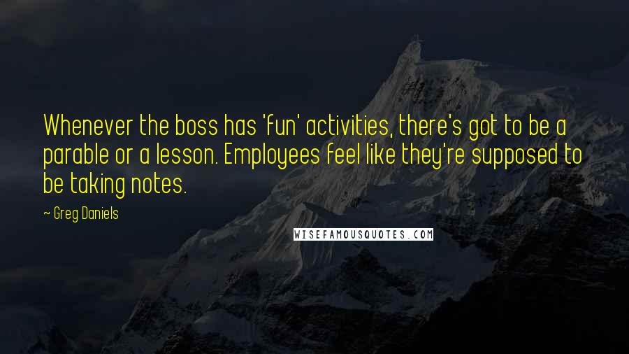 Greg Daniels Quotes: Whenever the boss has 'fun' activities, there's got to be a parable or a lesson. Employees feel like they're supposed to be taking notes.