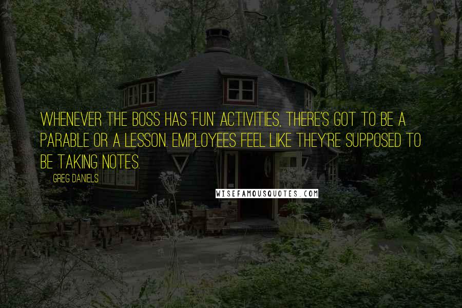 Greg Daniels Quotes: Whenever the boss has 'fun' activities, there's got to be a parable or a lesson. Employees feel like they're supposed to be taking notes.