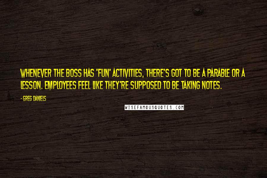Greg Daniels Quotes: Whenever the boss has 'fun' activities, there's got to be a parable or a lesson. Employees feel like they're supposed to be taking notes.