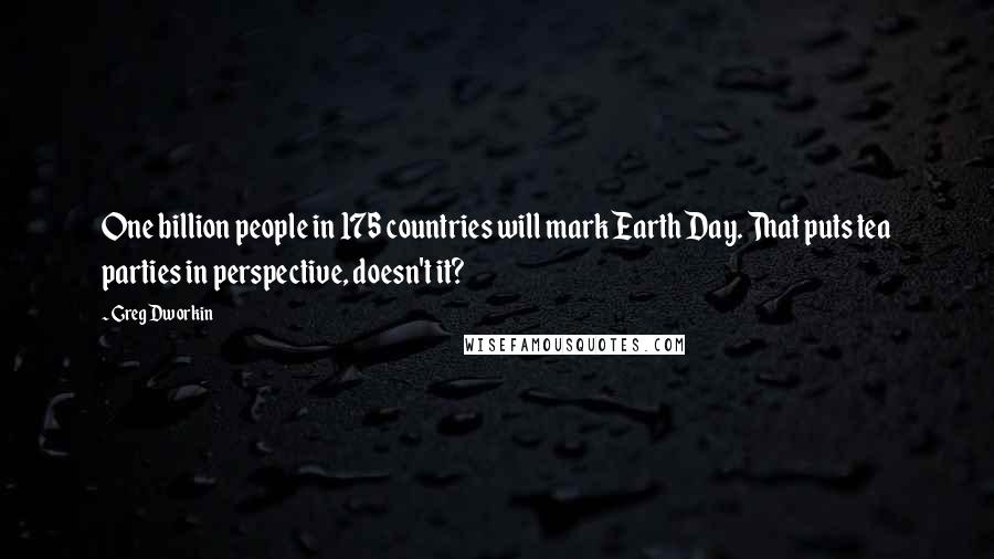 Greg Dworkin Quotes: One billion people in 175 countries will mark Earth Day. That puts tea parties in perspective, doesn't it?
