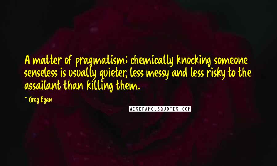 Greg Egan Quotes: A matter of pragmatism; chemically knocking someone senseless is usually quieter, less messy and less risky to the assailant than killing them.