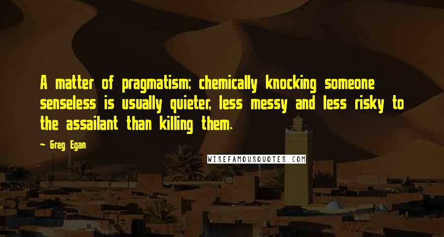 Greg Egan Quotes: A matter of pragmatism; chemically knocking someone senseless is usually quieter, less messy and less risky to the assailant than killing them.