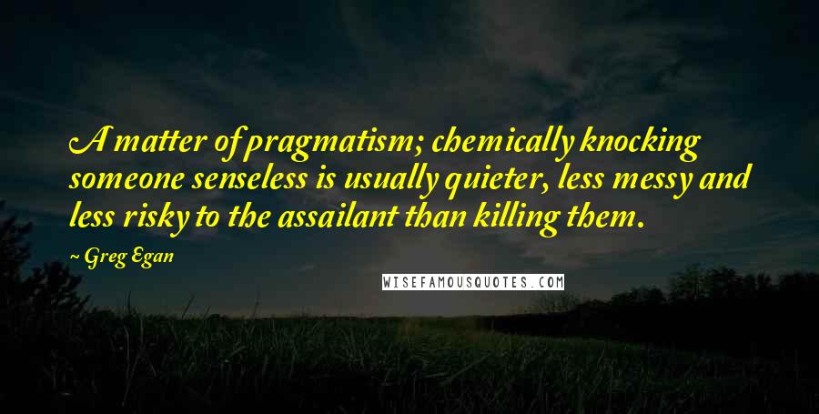 Greg Egan Quotes: A matter of pragmatism; chemically knocking someone senseless is usually quieter, less messy and less risky to the assailant than killing them.