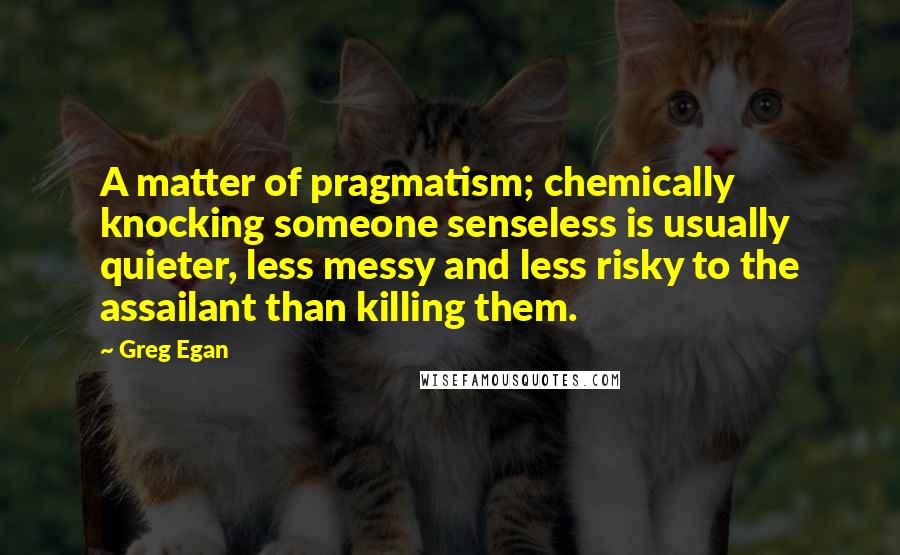 Greg Egan Quotes: A matter of pragmatism; chemically knocking someone senseless is usually quieter, less messy and less risky to the assailant than killing them.