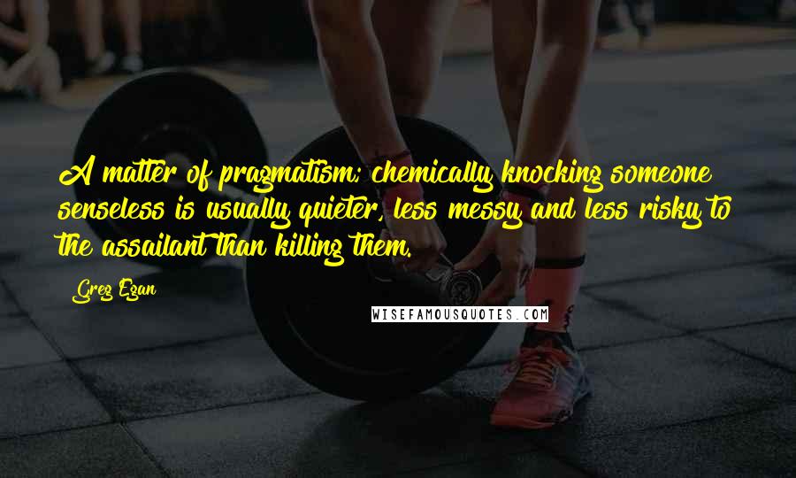 Greg Egan Quotes: A matter of pragmatism; chemically knocking someone senseless is usually quieter, less messy and less risky to the assailant than killing them.