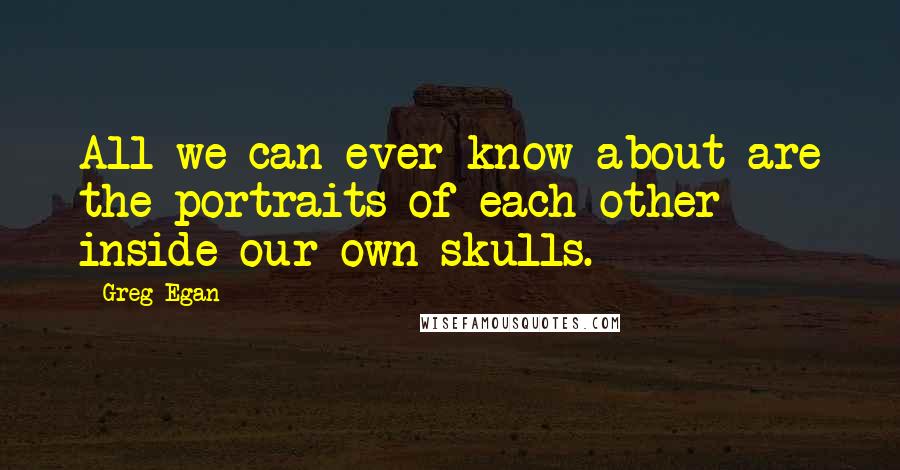 Greg Egan Quotes: All we can ever know about are the portraits of each other inside our own skulls.