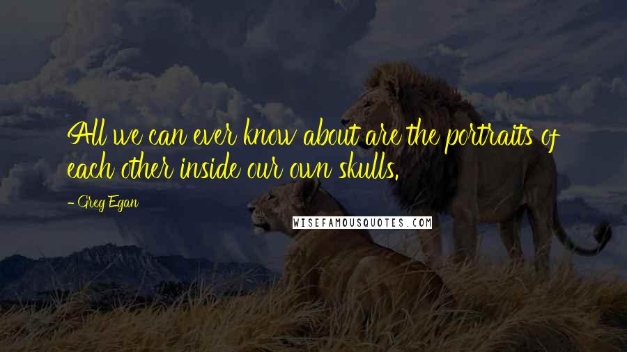 Greg Egan Quotes: All we can ever know about are the portraits of each other inside our own skulls.