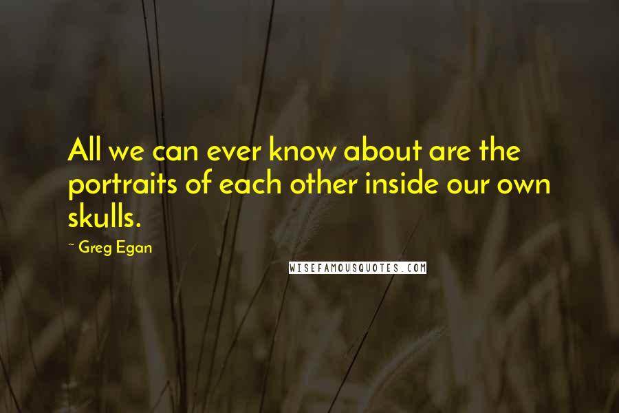 Greg Egan Quotes: All we can ever know about are the portraits of each other inside our own skulls.