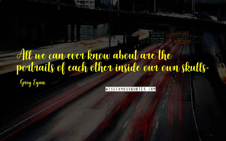 Greg Egan Quotes: All we can ever know about are the portraits of each other inside our own skulls.