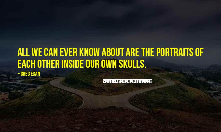Greg Egan Quotes: All we can ever know about are the portraits of each other inside our own skulls.