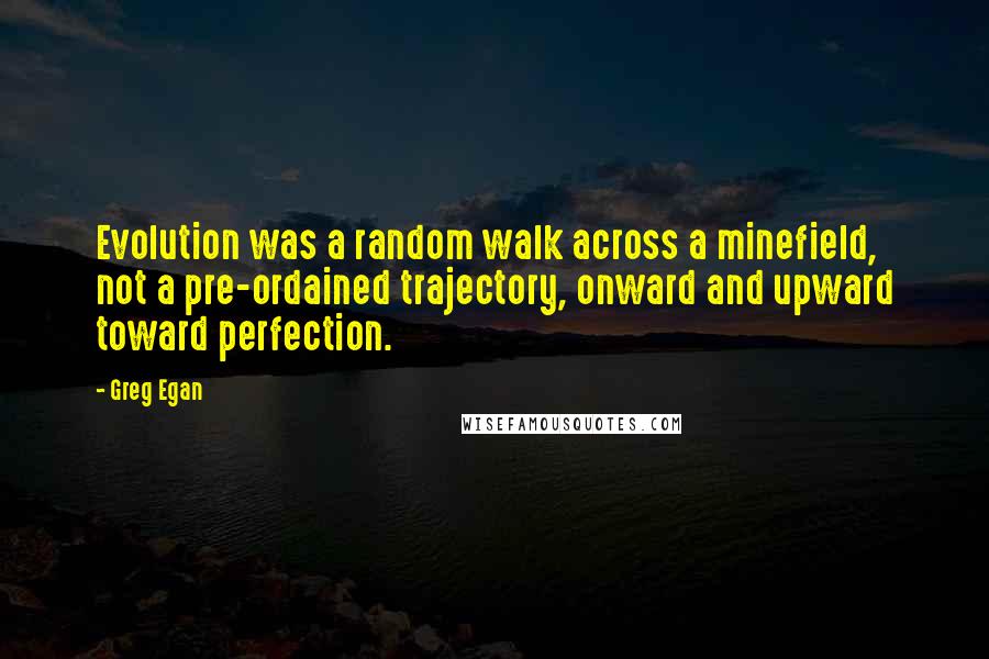 Greg Egan Quotes: Evolution was a random walk across a minefield, not a pre-ordained trajectory, onward and upward toward perfection.