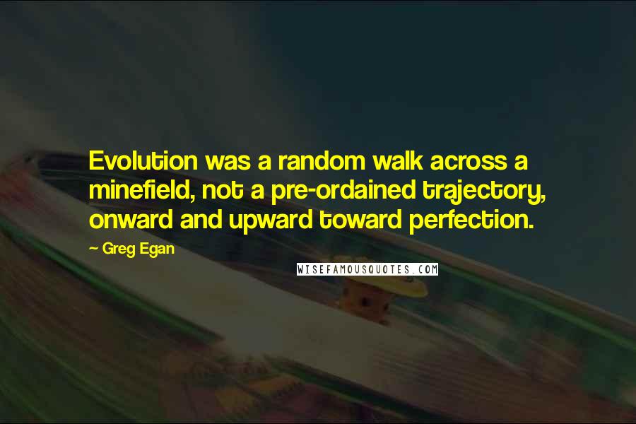 Greg Egan Quotes: Evolution was a random walk across a minefield, not a pre-ordained trajectory, onward and upward toward perfection.