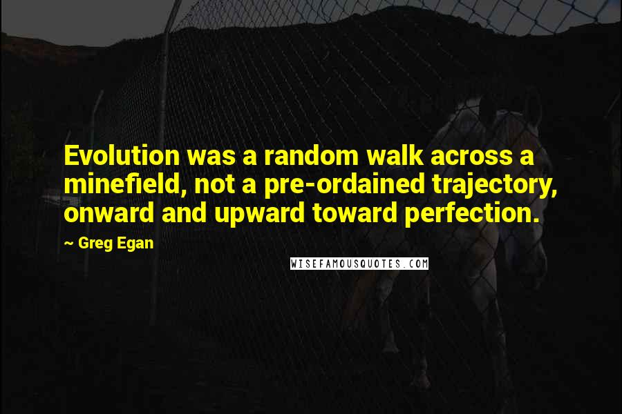 Greg Egan Quotes: Evolution was a random walk across a minefield, not a pre-ordained trajectory, onward and upward toward perfection.