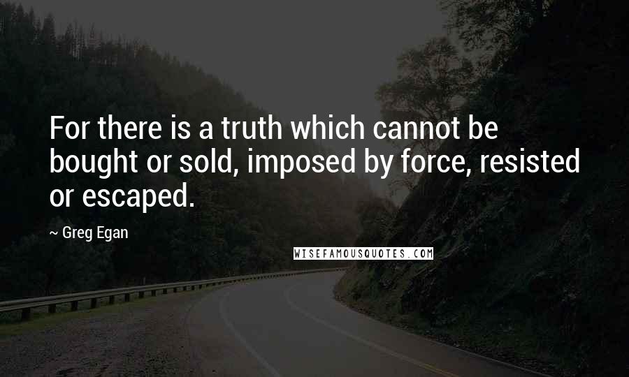 Greg Egan Quotes: For there is a truth which cannot be bought or sold, imposed by force, resisted or escaped.