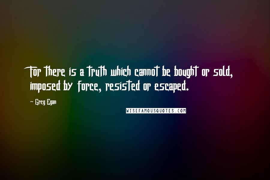 Greg Egan Quotes: For there is a truth which cannot be bought or sold, imposed by force, resisted or escaped.