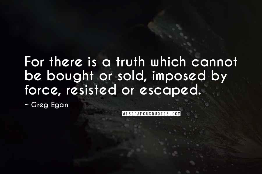 Greg Egan Quotes: For there is a truth which cannot be bought or sold, imposed by force, resisted or escaped.