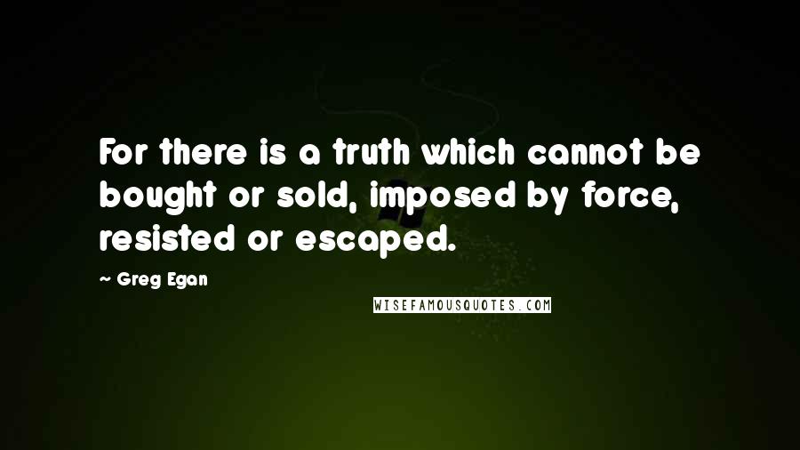 Greg Egan Quotes: For there is a truth which cannot be bought or sold, imposed by force, resisted or escaped.