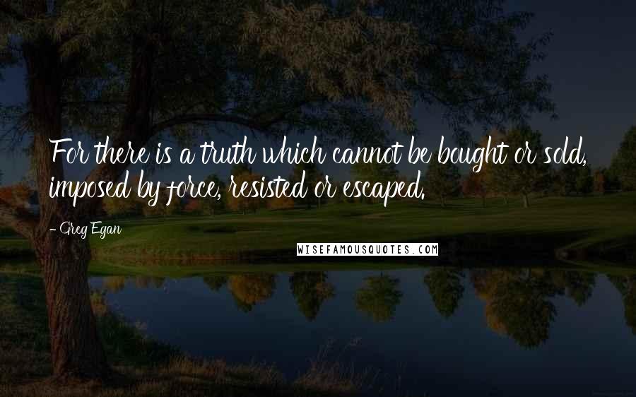 Greg Egan Quotes: For there is a truth which cannot be bought or sold, imposed by force, resisted or escaped.