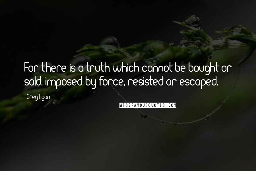 Greg Egan Quotes: For there is a truth which cannot be bought or sold, imposed by force, resisted or escaped.