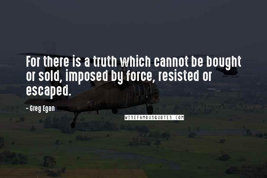 Greg Egan Quotes: For there is a truth which cannot be bought or sold, imposed by force, resisted or escaped.