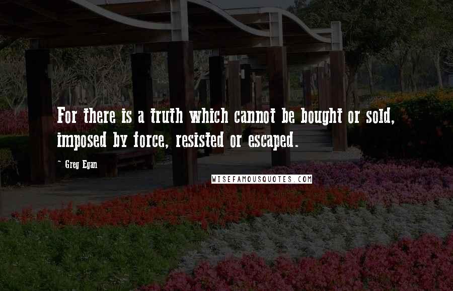 Greg Egan Quotes: For there is a truth which cannot be bought or sold, imposed by force, resisted or escaped.