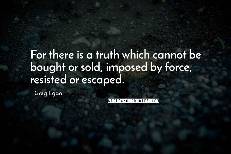 Greg Egan Quotes: For there is a truth which cannot be bought or sold, imposed by force, resisted or escaped.