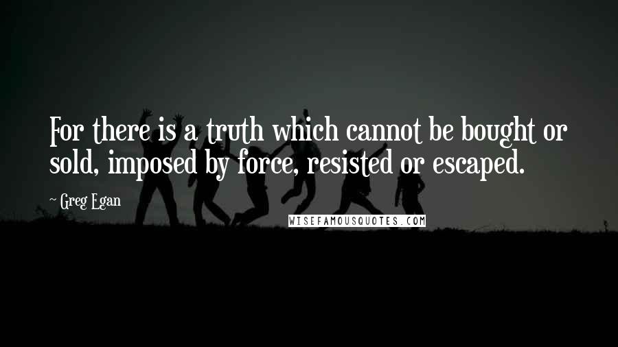 Greg Egan Quotes: For there is a truth which cannot be bought or sold, imposed by force, resisted or escaped.