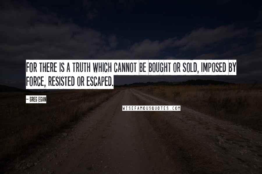 Greg Egan Quotes: For there is a truth which cannot be bought or sold, imposed by force, resisted or escaped.