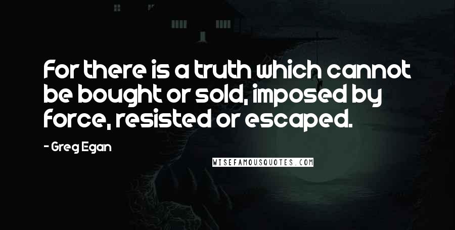 Greg Egan Quotes: For there is a truth which cannot be bought or sold, imposed by force, resisted or escaped.