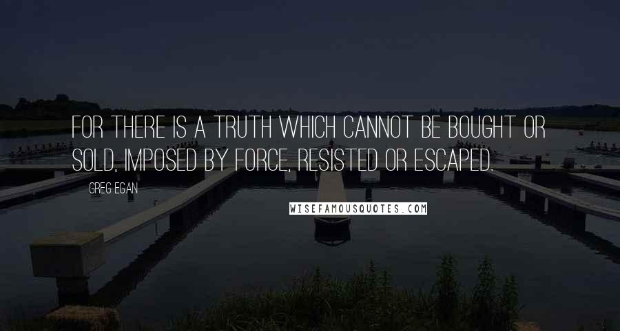 Greg Egan Quotes: For there is a truth which cannot be bought or sold, imposed by force, resisted or escaped.