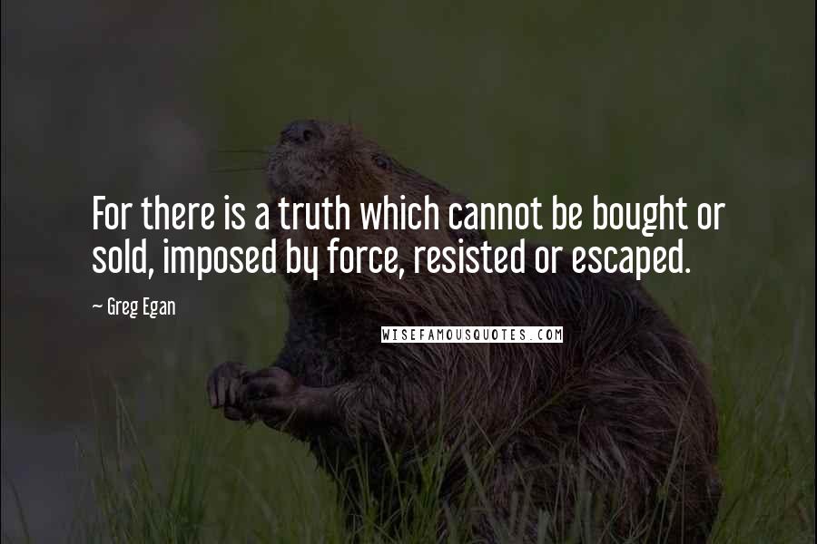 Greg Egan Quotes: For there is a truth which cannot be bought or sold, imposed by force, resisted or escaped.