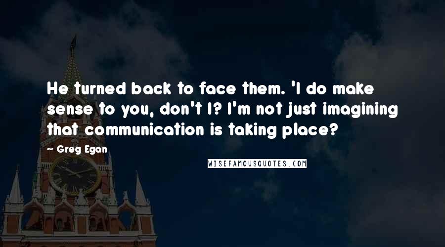 Greg Egan Quotes: He turned back to face them. 'I do make sense to you, don't I? I'm not just imagining that communication is taking place?
