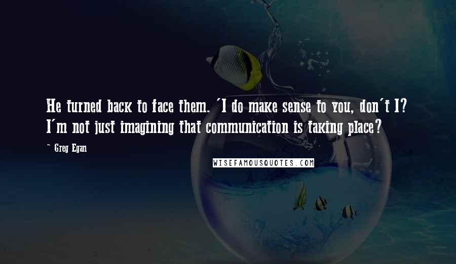 Greg Egan Quotes: He turned back to face them. 'I do make sense to you, don't I? I'm not just imagining that communication is taking place?