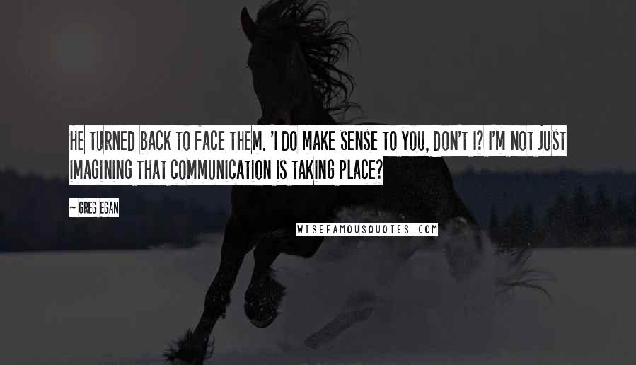 Greg Egan Quotes: He turned back to face them. 'I do make sense to you, don't I? I'm not just imagining that communication is taking place?