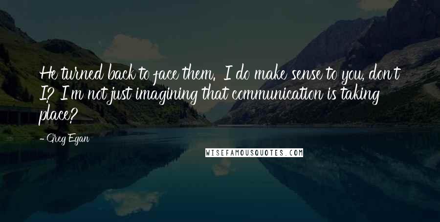 Greg Egan Quotes: He turned back to face them. 'I do make sense to you, don't I? I'm not just imagining that communication is taking place?