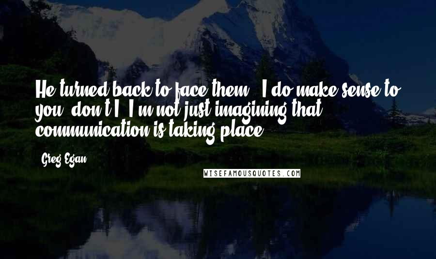 Greg Egan Quotes: He turned back to face them. 'I do make sense to you, don't I? I'm not just imagining that communication is taking place?