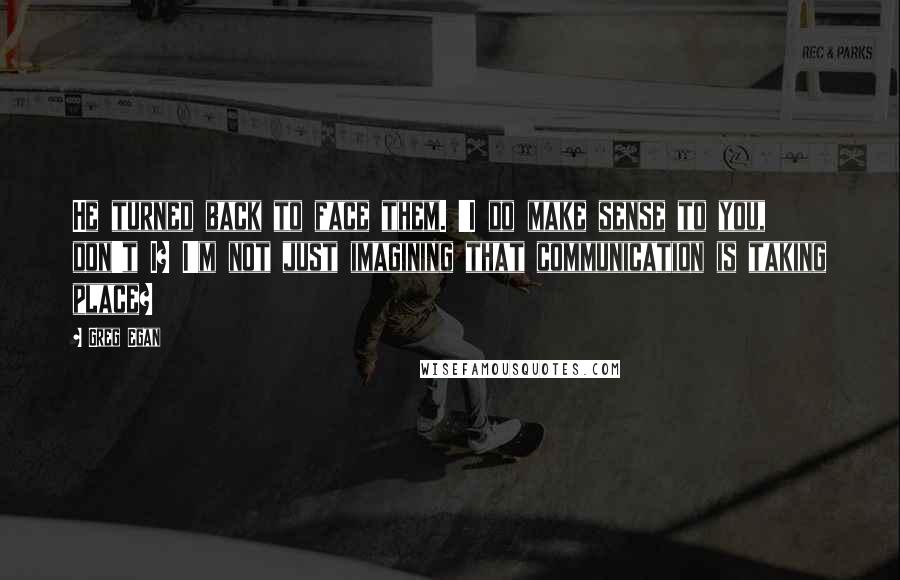 Greg Egan Quotes: He turned back to face them. 'I do make sense to you, don't I? I'm not just imagining that communication is taking place?