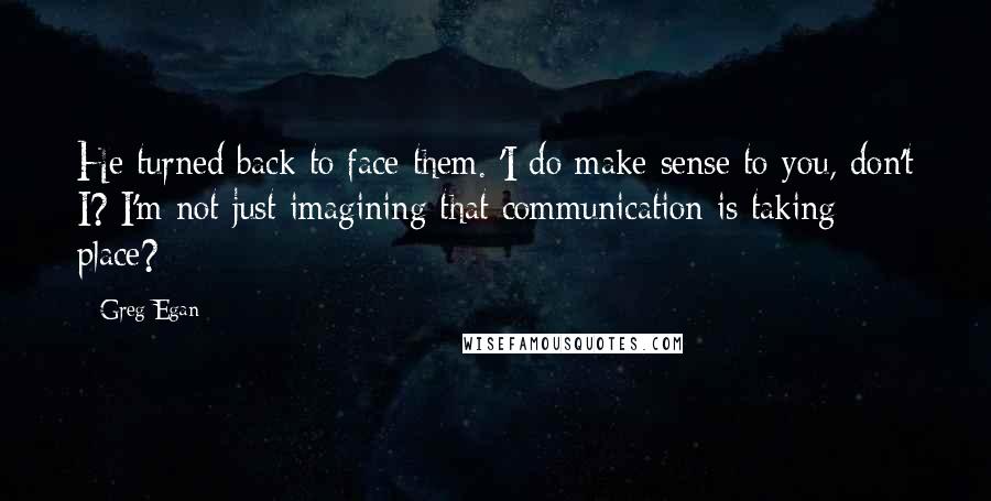 Greg Egan Quotes: He turned back to face them. 'I do make sense to you, don't I? I'm not just imagining that communication is taking place?