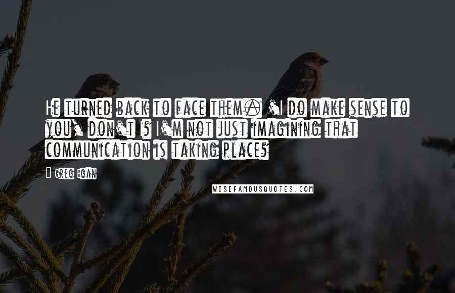 Greg Egan Quotes: He turned back to face them. 'I do make sense to you, don't I? I'm not just imagining that communication is taking place?