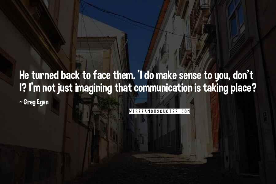 Greg Egan Quotes: He turned back to face them. 'I do make sense to you, don't I? I'm not just imagining that communication is taking place?