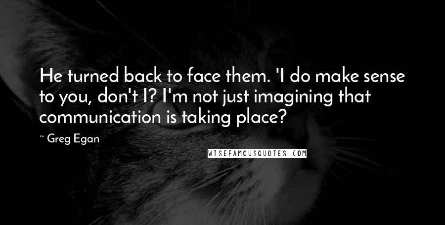 Greg Egan Quotes: He turned back to face them. 'I do make sense to you, don't I? I'm not just imagining that communication is taking place?